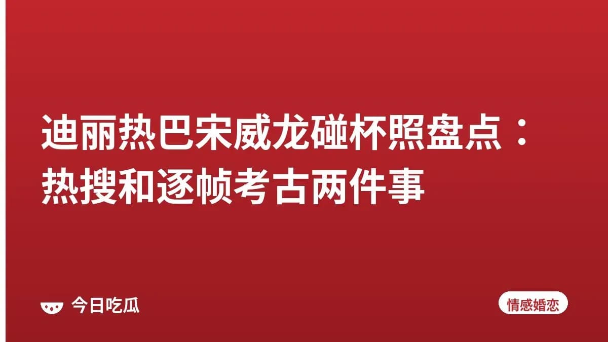 迪丽热巴宋威龙碰杯照盘点：热搜和逐帧考古两件事