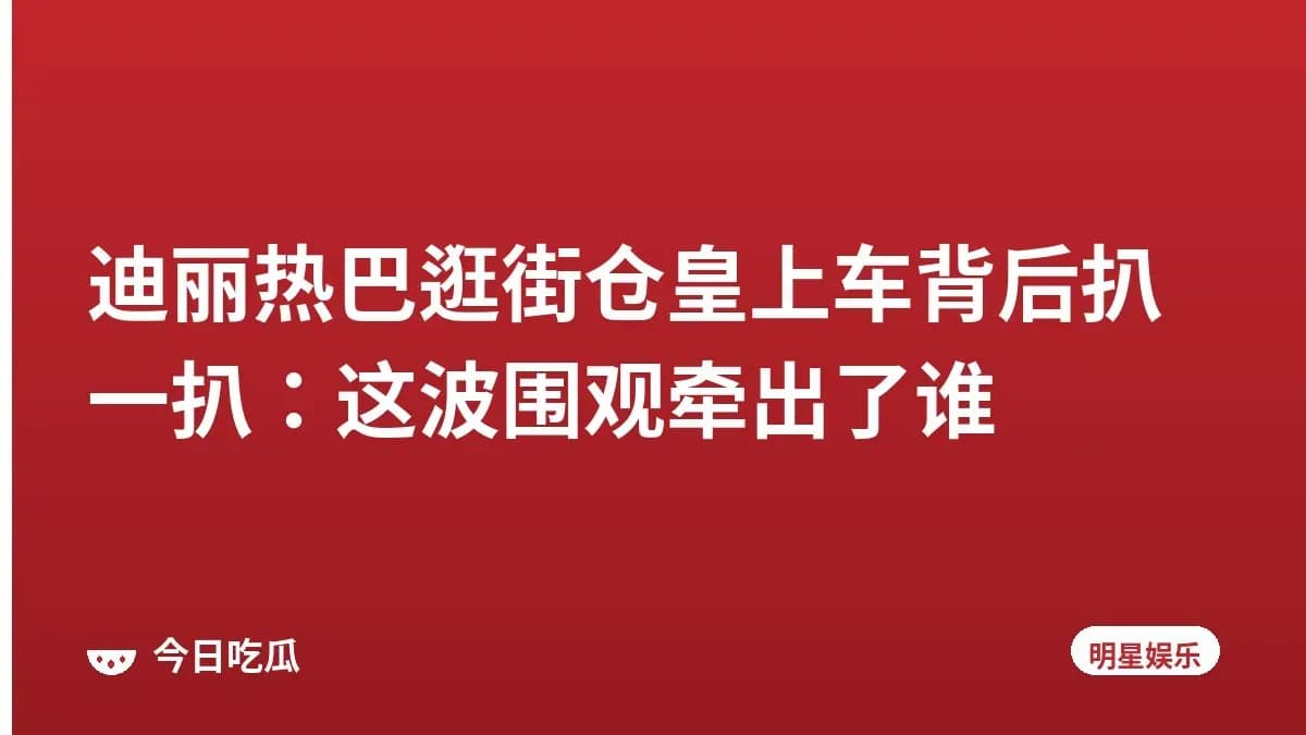 迪丽热巴逛街仓皇上车背后扒一扒:这波围观牵出了谁